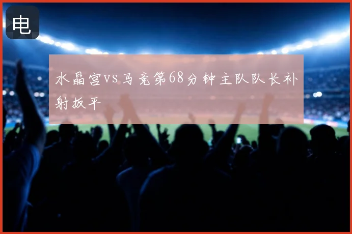 水晶宫vs马竞第68分钟主队队长补射扳平